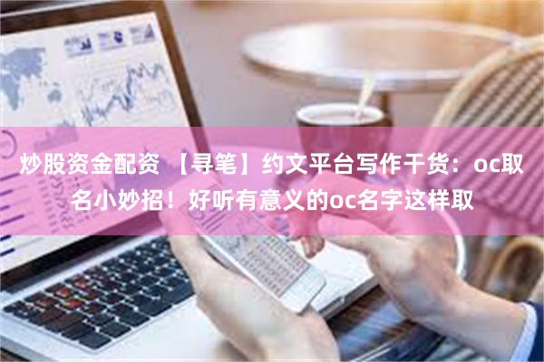 炒股资金配资 【寻笔】约文平台写作干货:oc取名小妙招!好听有意义的oc名字这样取