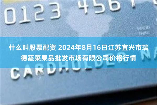什么叫股票配资 2024年8月16日江苏宜兴市瑞德蔬菜果品批发市场有限公司价格行情
