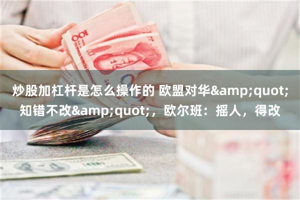 炒股加杠杆是怎么操作的 欧盟对华&quot;知错不改&quot;，欧尔班：摇人，得改
