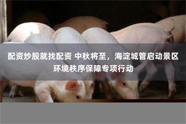 配资炒股就找配资 中秋将至，海淀城管启动景区环境秩序保障专项行动
