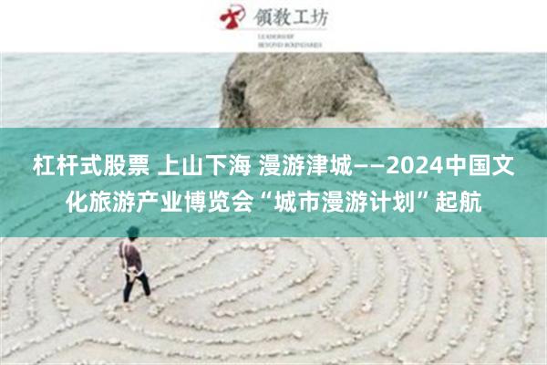 杠杆式股票 上山下海 漫游津城——2024中国文化旅游产业博览会“城市漫游计划”起航