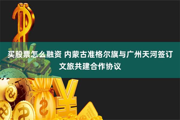 买股票怎么融资 内蒙古准格尔旗与广州天河签订文旅共建合作协议