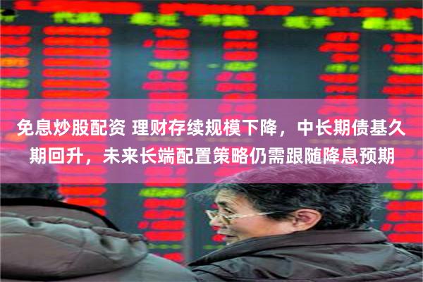 免息炒股配资 理财存续规模下降，中长期债基久期回升，未来长端配置策略仍需跟随降息预期