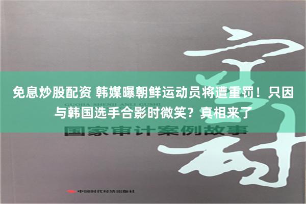 免息炒股配资 韩媒曝朝鲜运动员将遭重罚！只因与韩国选手合影时微笑？真相来了