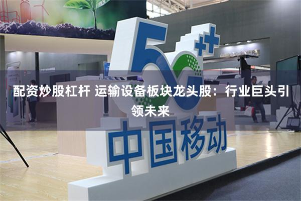 配资炒股杠杆 运输设备板块龙头股：行业巨头引领未来