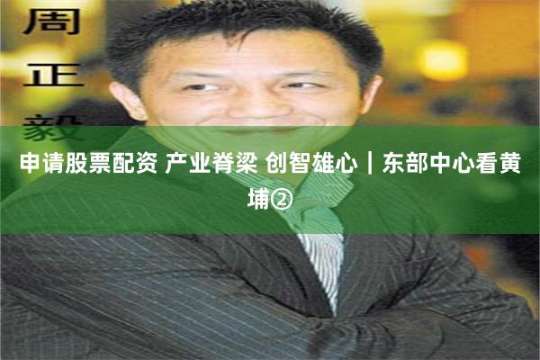 申请股票配资 产业脊梁 创智雄心｜东部中心看黄埔②