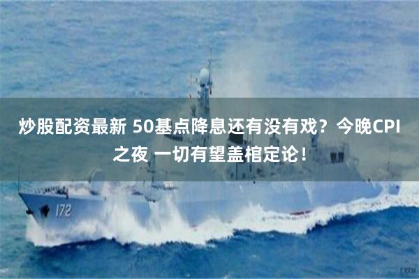 炒股配资最新 50基点降息还有没有戏？今晚CPI之夜 一切有望盖棺定论！