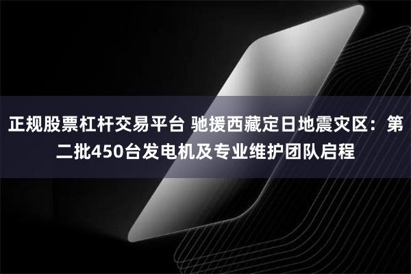 正规股票杠杆交易平台 驰援西藏定日地震灾区：第二批450台发电机及专业维护团队启程