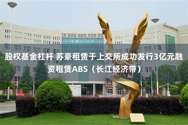 股权基金杠杆 苏豪租赁于上交所成功发行3亿元融资租赁ABS（长江经济带）