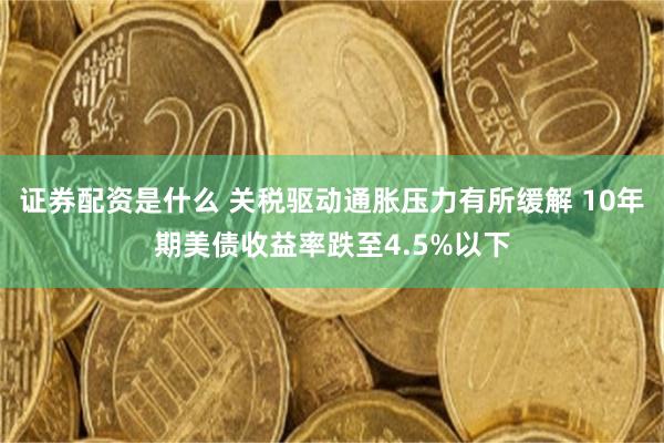 证券配资是什么 关税驱动通胀压力有所缓解 10年期美债收益率跌至4.5%以下