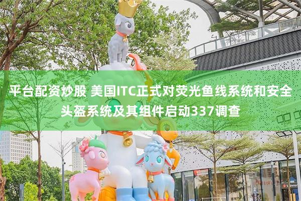 平台配资炒股 美国ITC正式对荧光鱼线系统和安全头盔系统及其组件启动337调查