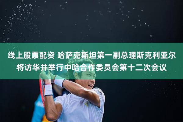 线上股票配资 哈萨克斯坦第一副总理斯克利亚尔将访华并举行中哈合作委员会第十二次会议
