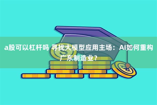 a股可以杠杆吗 寻找大模型应用主场：AI如何重构广东制造业？