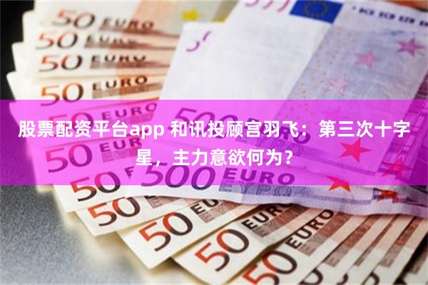 股票配资平台app 和讯投顾宫羽飞：第三次十字星，主力意欲何为？