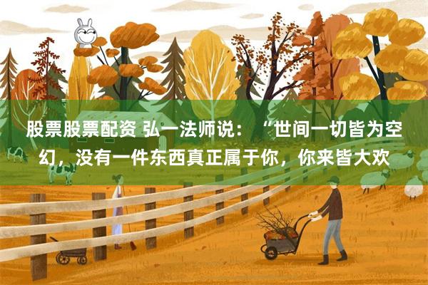 股票股票配资 弘一法师说： “世间一切皆为空幻，没有一件东西真正属于你，你来皆大欢