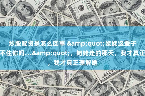 炒股配资是怎么回事 &quot;姥姥这辈子，最对不住你妈…&quot;，姥姥走的那天，我才真正理解她