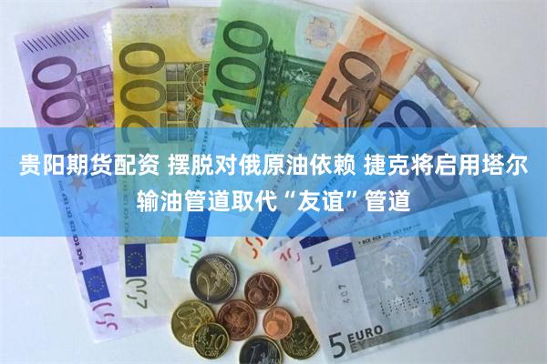贵阳期货配资 摆脱对俄原油依赖 捷克将启用塔尔输油管道取代“友谊”管道