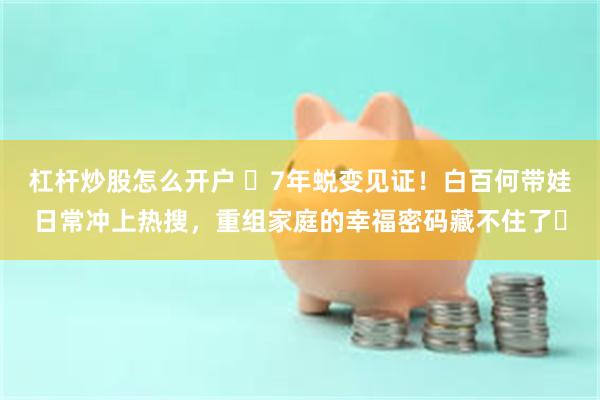 杠杆炒股怎么开户 ​7年蜕变见证！白百何带娃日常冲上热搜，重组家庭的幸福密码藏不住了​