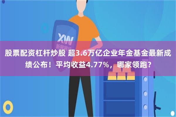股票配资杠杆炒股 超3.6万亿企业年金基金最新成绩公布！平均收益4.77%，哪家领跑？