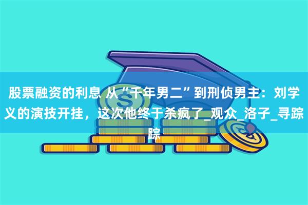 股票融资的利息 从“千年男二”到刑侦男主：刘学义的演技开挂，这次他终于杀疯了_观众_洛子_寻踪