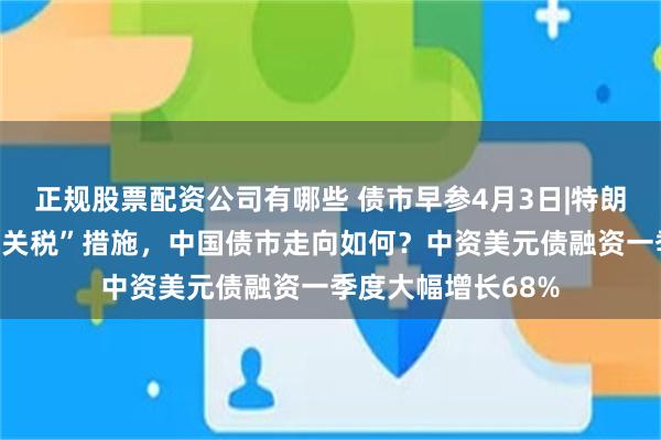 正规股票配资公司有哪些 债市早参4月3日|特朗普宣布实施“对等关税”措施，中国债市走向如何？中资美元债融资一季度大幅增长68%