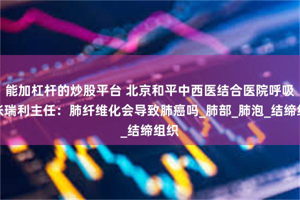能加杠杆的炒股平台 北京和平中西医结合医院呼吸科张瑞利主任：肺纤维化会导致肺癌吗_肺部_肺泡_结缔组织