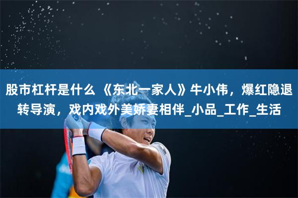 股市杠杆是什么 《东北一家人》牛小伟，爆红隐退转导演，戏内戏外美娇妻相伴_小品_工作_生活