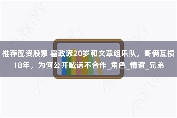 推荐配资股票 霍政谚20岁和文章组乐队，哥俩互损18年，为何公开喊话不合作_角色_情谊_兄弟