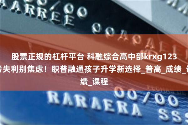 股票正规的杠杆平台 科融综合高中部krxg123中考失利别焦虑！职普融通孩子升学新选择_普高_成绩_课程