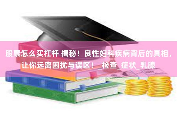 股票怎么买杠杆 揭秘！良性妇科疾病背后的真相，让你远离困扰与误区！_检查_症状_乳腺