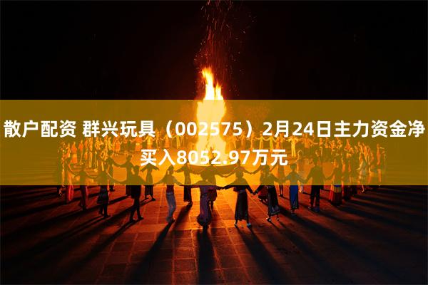 散户配资 群兴玩具（002575）2月24日主力资金净买入8052.97万元