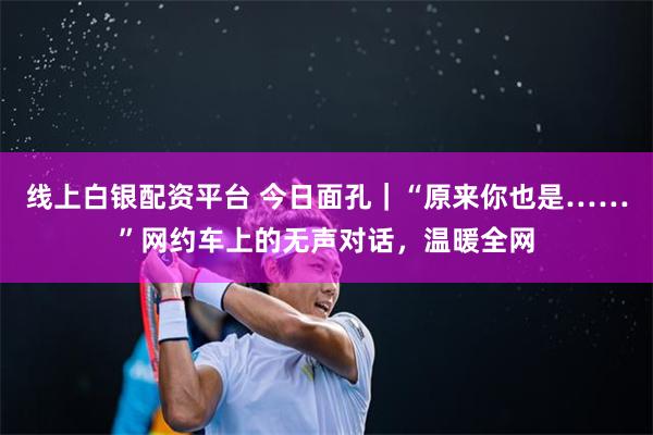 线上白银配资平台 今日面孔｜“原来你也是……”网约车上的无声对话，温暖全网