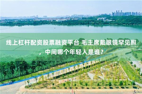 线上杠杆配资股票融资平台 毛主席戴眼镜罕见照，中间哪个年轻人是谁？