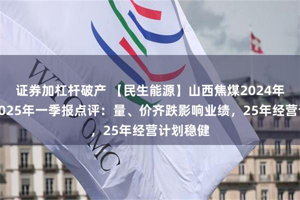 证券加杠杆破产 【民生能源】山西焦煤2024年年报及2025年一季报点评：量、价齐跌影响业绩，25年经营计划稳健