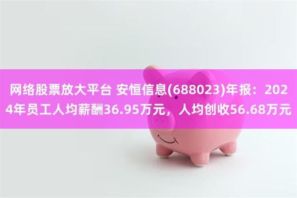 网络股票放大平台 安恒信息(688023)年报：2024年员工人均薪酬36.95万元，人均创收56.68万元