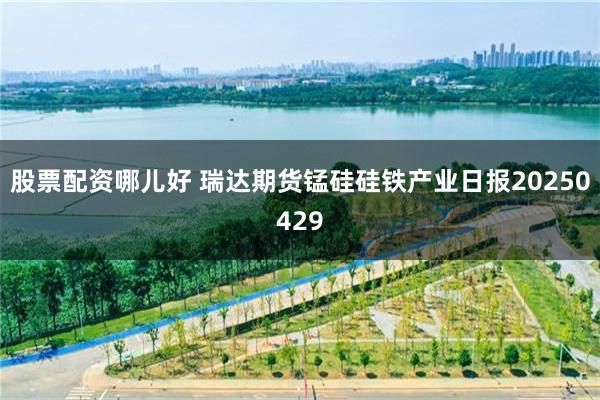 股票配资哪儿好 瑞达期货锰硅硅铁产业日报20250429