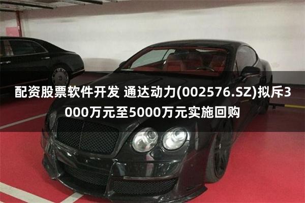 配资股票软件开发 通达动力(002576.SZ)拟斥3000万元至5000万元实施回购