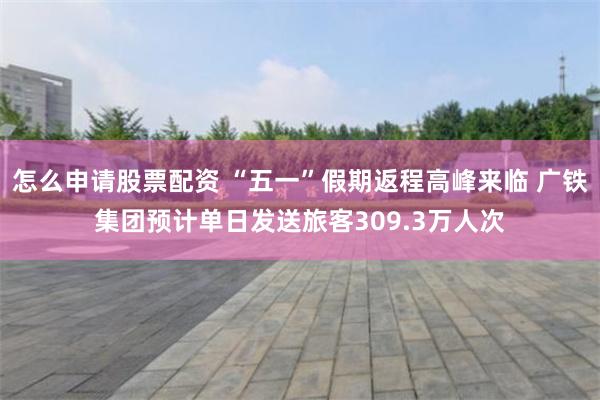 怎么申请股票配资 “五一”假期返程高峰来临 广铁集团预计单日发送旅客309.3万人次