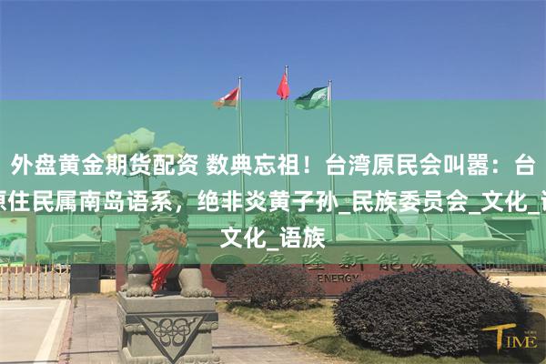 外盘黄金期货配资 数典忘祖！台湾原民会叫嚣：台湾原住民属南岛语系，绝非炎黄子孙_民族委员会_文化_语族