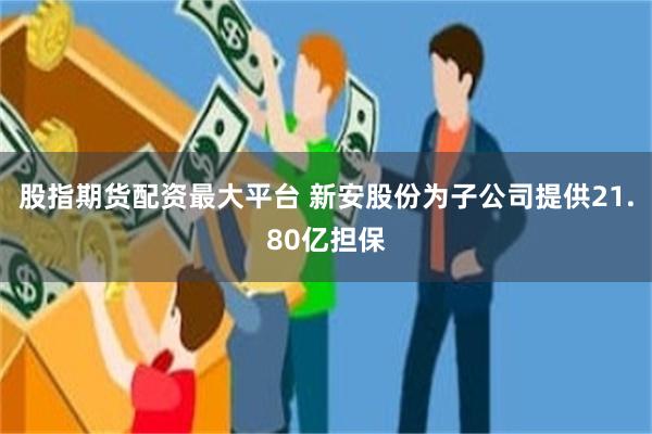 股指期货配资最大平台 新安股份为子公司提供21.80亿担保