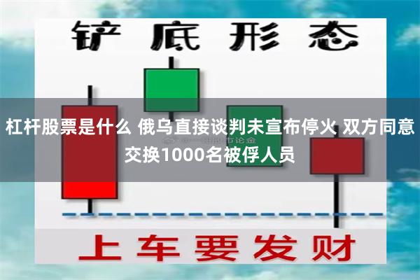杠杆股票是什么 俄乌直接谈判未宣布停火 双方同意交换1000名被俘人员