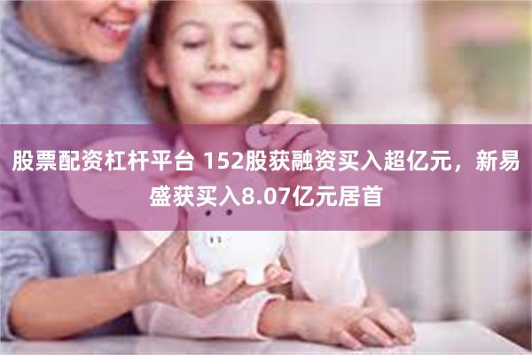 股票配资杠杆平台 152股获融资买入超亿元，新易盛获买入8.07亿元居首