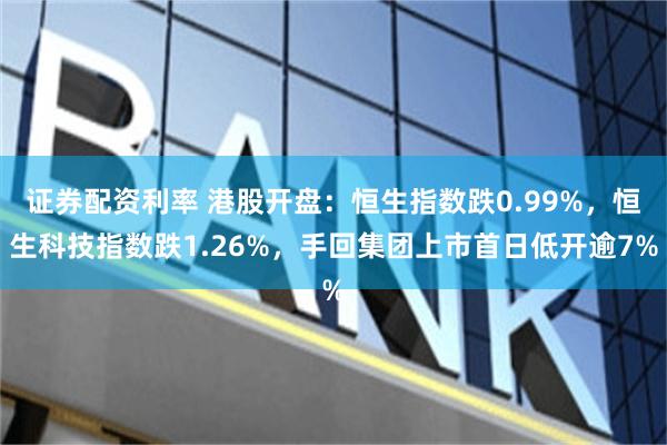 证券配资利率 港股开盘：恒生指数跌0.99%，恒生科技指数跌1.26%，手回集团上市首日低开逾7%