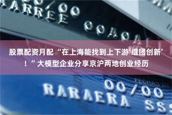 股票配资月配 “在上海能找到上下游‘组团创新’！”大模型企业分享京沪两地创业经历