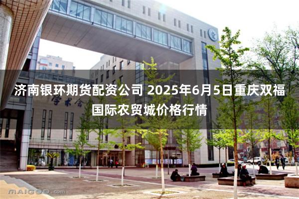 济南银环期货配资公司 2025年6月5日重庆双福国际农贸城价格行情
