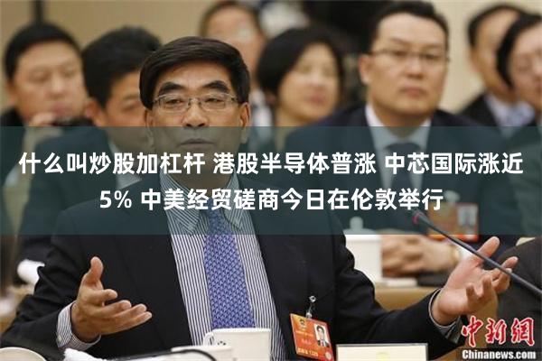 什么叫炒股加杠杆 港股半导体普涨 中芯国际涨近5% 中美经贸磋商今日在伦敦举行