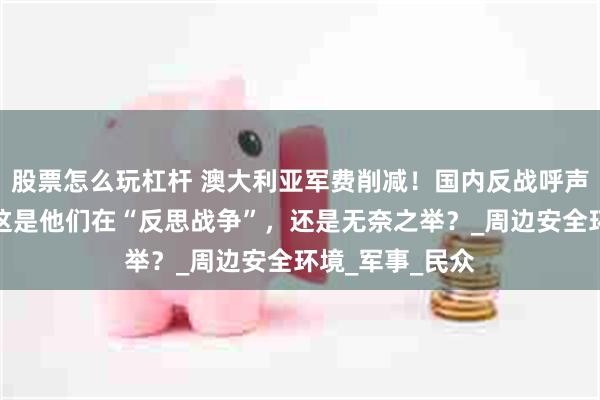 股票怎么玩杠杆 澳大利亚军费削减！国内反战呼声高涨，专家：这是他们在“反思战争”，还是无奈之举？_周边安全环境_军事_民众