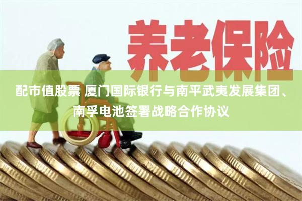 配市值股票 厦门国际银行与南平武夷发展集团、南孚电池签署战略合作协议