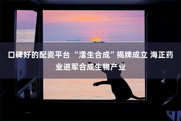 口碑好的配资平台 “澐生合成”揭牌成立 海正药业进军合成生物产业