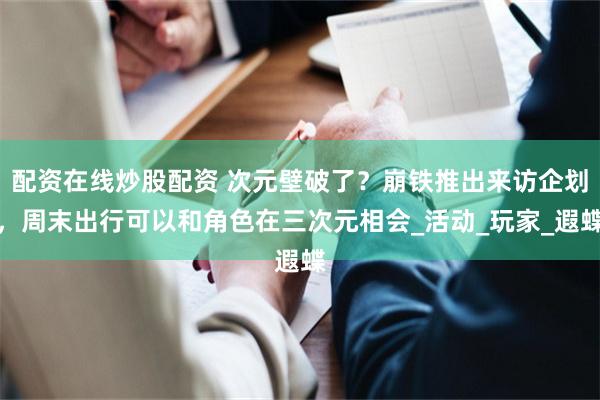 配资在线炒股配资 次元壁破了？崩铁推出来访企划，周末出行可以和角色在三次元相会_活动_玩家_遐蝶